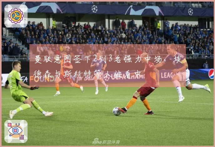 曼联意图签下2到3名强力中场，埃德森与斯科特等人被看中