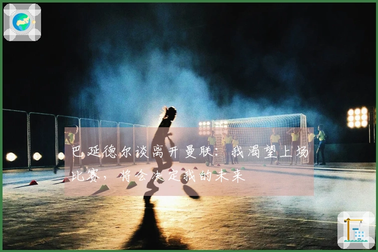 巴延德尔谈离开曼联：我渴望上场比赛，将会决定我的未来