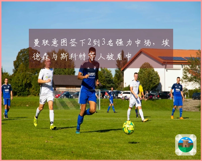 曼联意图签下2到3名强力中场，埃德森与斯科特等人被看中